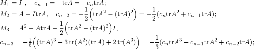 {\displaystyle M_{1}=I~, \quad c_{n-1}=-\mathrm {tr} A=-c_{n}\mathrm {tr} A;} \\{\displaystyle M_{2}=A-I\mathrm {tr} A, \\ \quad c_{n-2}=-{\frac {1}{2}}{\Bigl (}\mathrm {tr} A^{2}-(\mathrm {tr} A)^{2}{\Bigr )}=-{\frac {1}{2}}(c_{n}\mathrm {tr} A^{2}+c_{n-1}\mathrm {tr} A);} \\{\displaystyle M_{3}=A^{2}-A\mathrm {tr} A-{\frac {1}{2}}{\Bigl (}\mathrm {tr} A^{2}-(\mathrm {tr} A)^{2}{\Bigr )}I,} \\{\displaystyle c_{n-3}=-{\tfrac {1}{6}}{\Bigl (}(\operatorname {tr} A)^{3}-3\operatorname {tr} (A^{2})(\operatorname {tr} A)+2\operatorname {tr} (A^{3}){\Bigr )}=-{\frac {1}{3}}(c_{n}\mathrm {tr} A^{3}+c_{n-1}\mathrm {tr} A^{2}+c_{n-2}\mathrm {tr} A);}